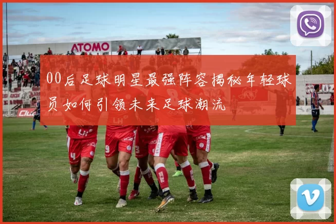 00后足球明星最强阵容揭秘年轻球员如何引领未来足球潮流