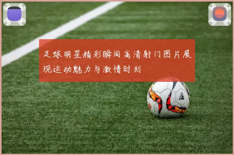 足球明星精彩瞬间高清射门图片展现运动魅力与激情时刻
