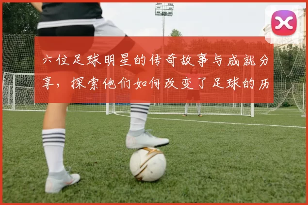 六位足球明星的传奇故事与成就分享，探索他们如何改变了足球的历史与未来