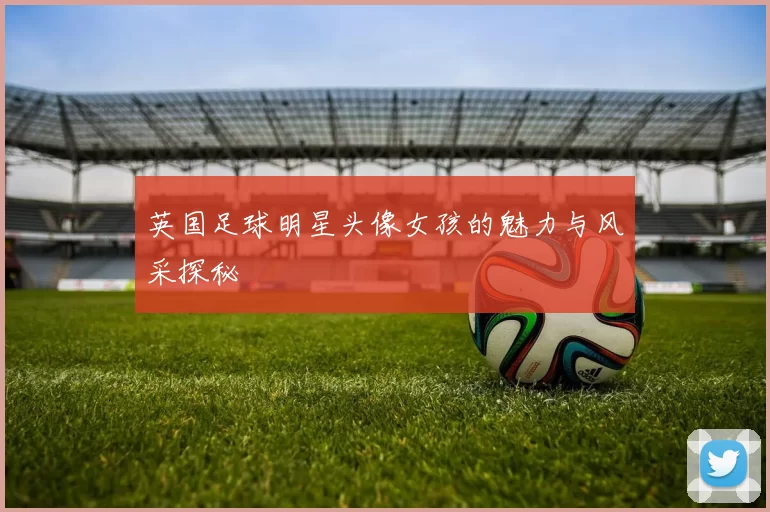 英国足球明星头像女孩的魅力与风采探秘