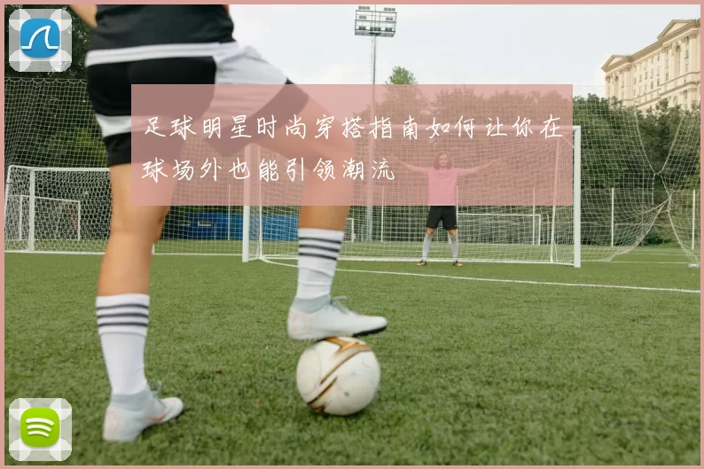 足球明星时尚穿搭指南如何让你在球场外也能引领潮流