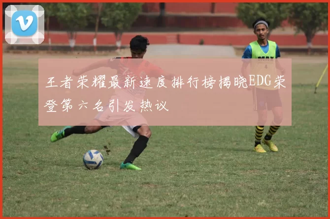 王者荣耀最新速度排行榜揭晓EDG荣登第六名引发热议