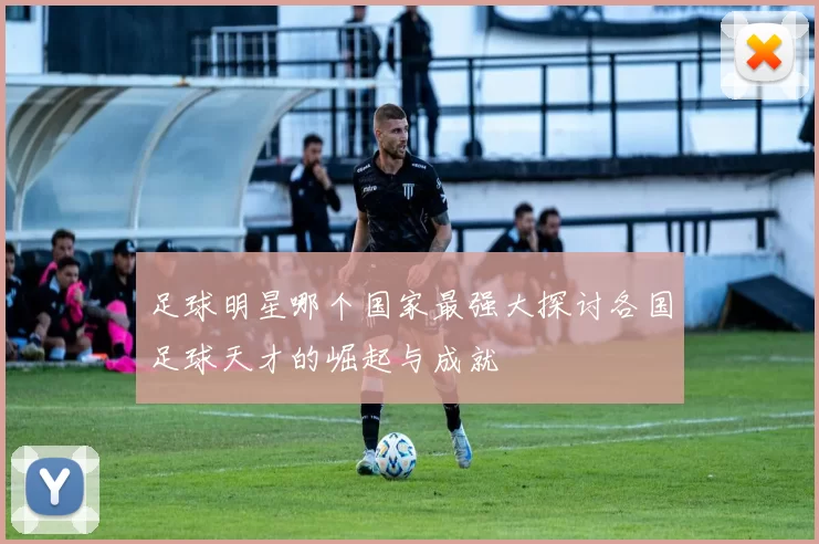 足球明星哪个国家最强大探讨各国足球天才的崛起与成就
