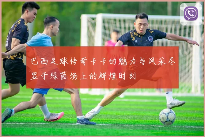 巴西足球传奇卡卡的魅力与风采尽显于绿茵场上的辉煌时刻
