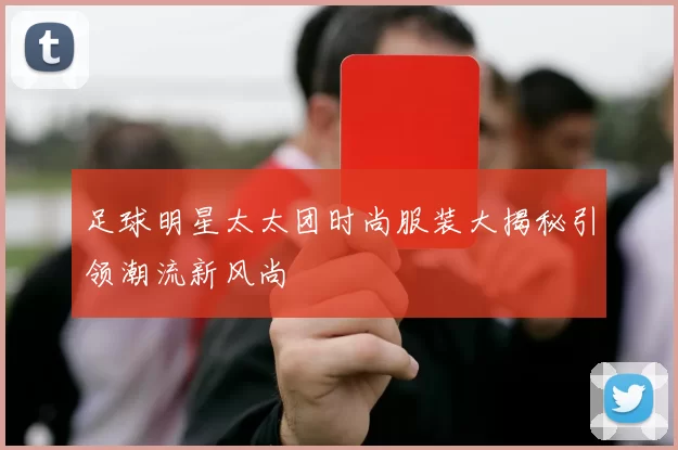 足球明星太太团时尚服装大揭秘引领潮流新风尚