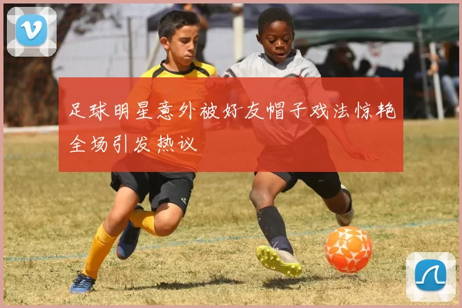 足球明星意外被好友帽子戏法惊艳全场引发热议