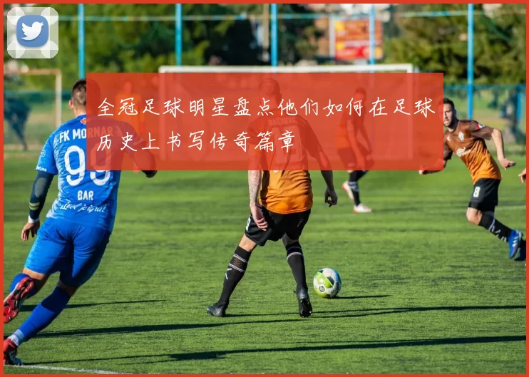 全冠足球明星盘点他们如何在足球历史上书写传奇篇章