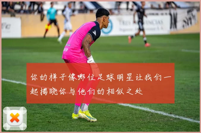 你的样子像哪位足球明星让我们一起揭晓你与他们的相似之处