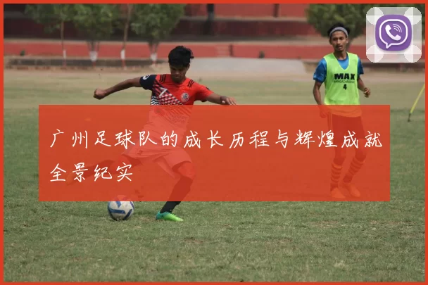 广州足球队的成长历程与辉煌成就全景纪实