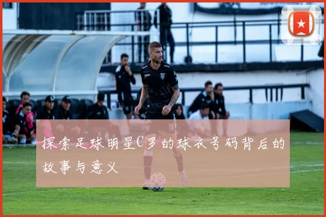 探索足球明星C罗的球衣号码背后的故事与意义