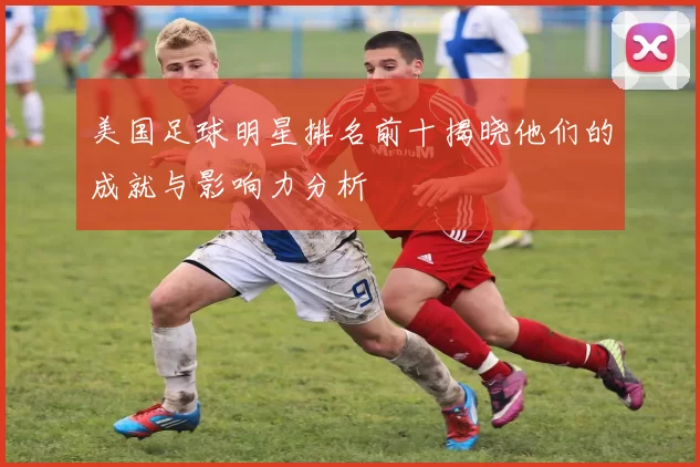 美国足球明星排名前十揭晓他们的成就与影响力分析