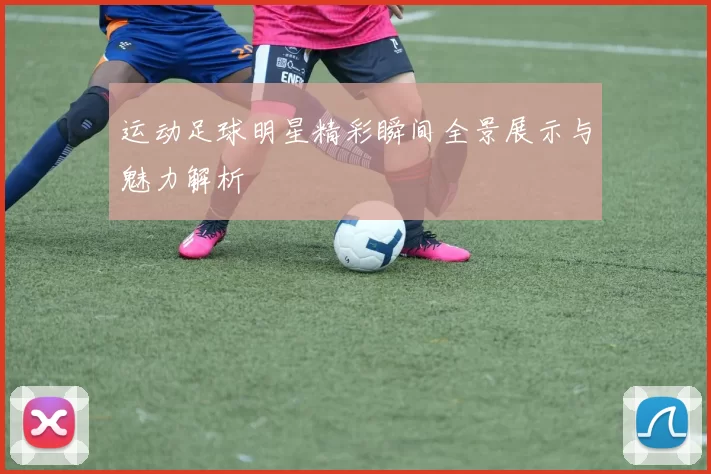 运动足球明星精彩瞬间全景展示与魅力解析