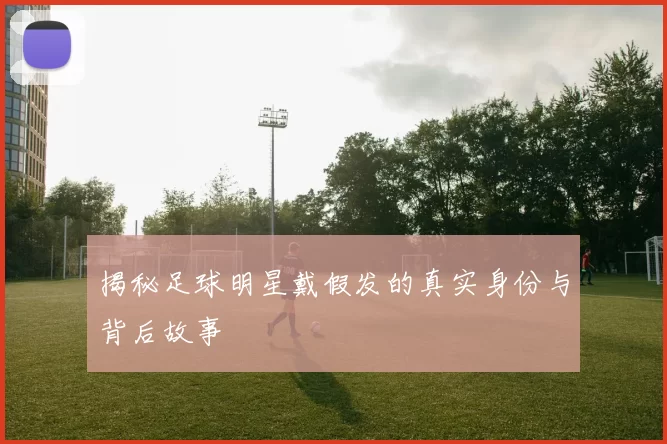 揭秘足球明星戴假发的真实身份与背后故事