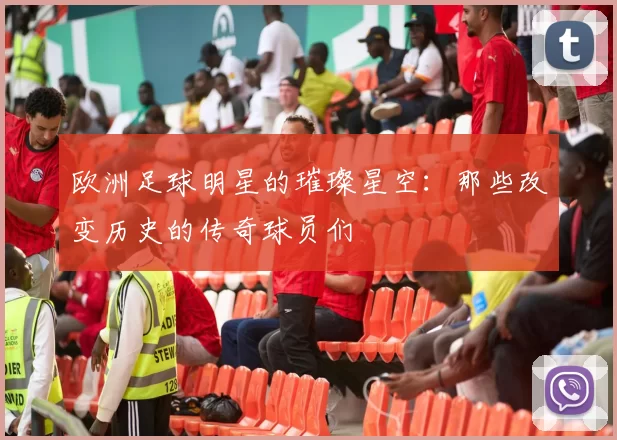 欧洲足球明星的璀璨星空：那些改变历史的传奇球员们