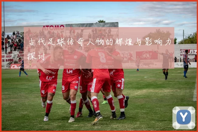 古代足球传奇人物的辉煌与影响力探讨