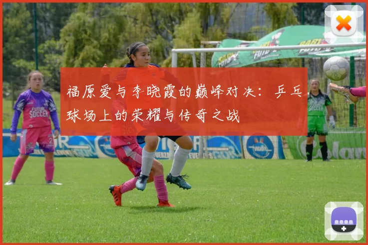 福原爱与李晓霞的巅峰对决：乒乓球场上的荣耀与传奇之战
