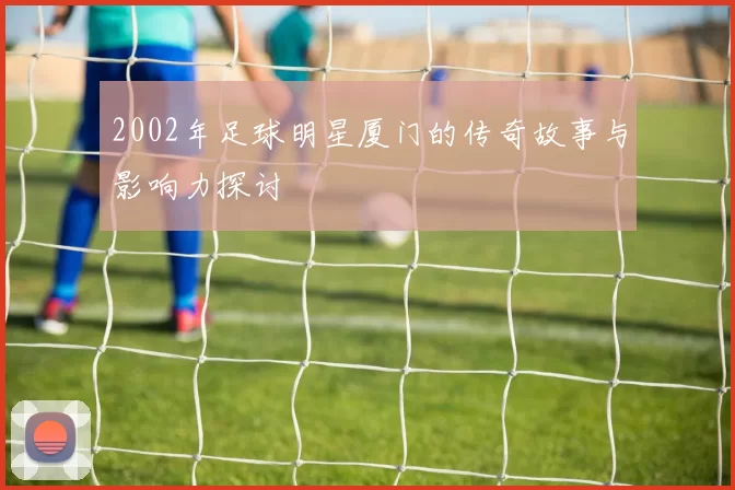 2002年足球明星厦门的传奇故事与影响力探讨
