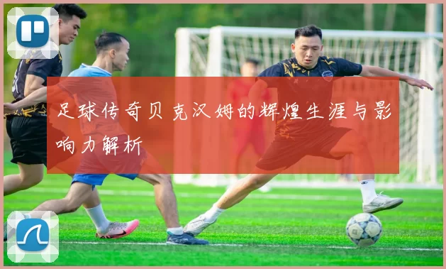 足球传奇贝克汉姆的辉煌生涯与影响力解析