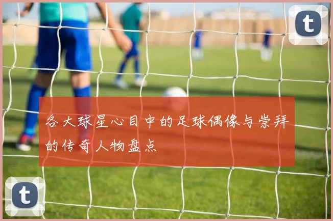 各大球星心目中的足球偶像与崇拜的传奇人物盘点
