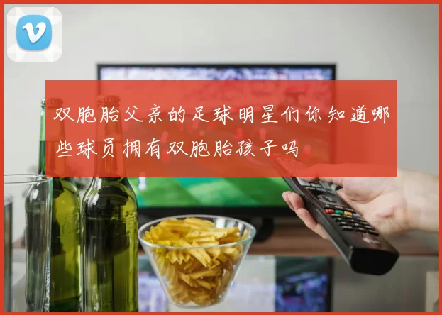 双胞胎父亲的足球明星们你知道哪些球员拥有双胞胎孩子吗