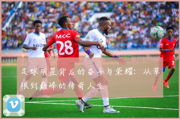 足球明星背后的奋斗与荣耀：从草根到巅峰的传奇人生