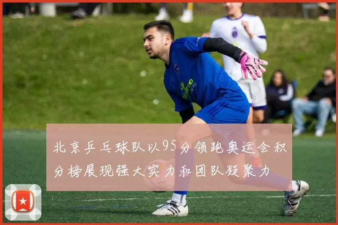 北京乒乓球队以95分领跑奥运会积分榜展现强大实力和团队凝聚力