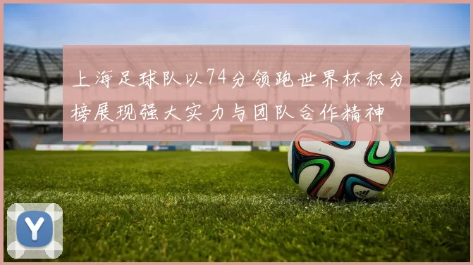 上海足球队以74分领跑世界杯积分榜展现强大实力与团队合作精神