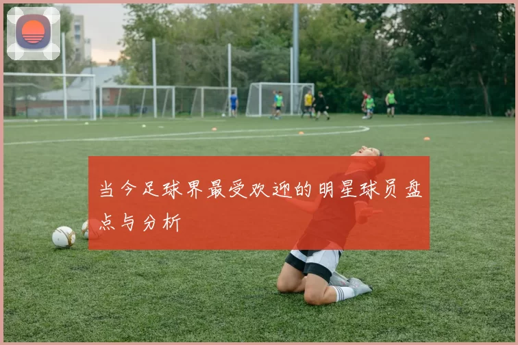 当今足球界最受欢迎的明星球员盘点与分析