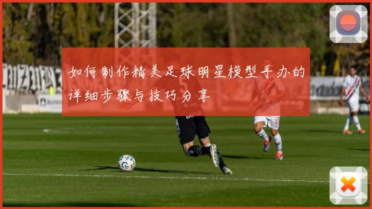 如何制作精美足球明星模型手办的详细步骤与技巧分享