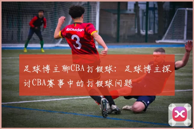 足球博主聊CBA打假球：足球博主探讨CBA赛事中的打假球问题