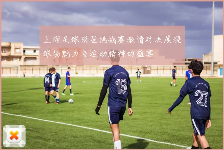 上海足球明星挑战赛激情对决展现球场魅力与运动精神的盛宴