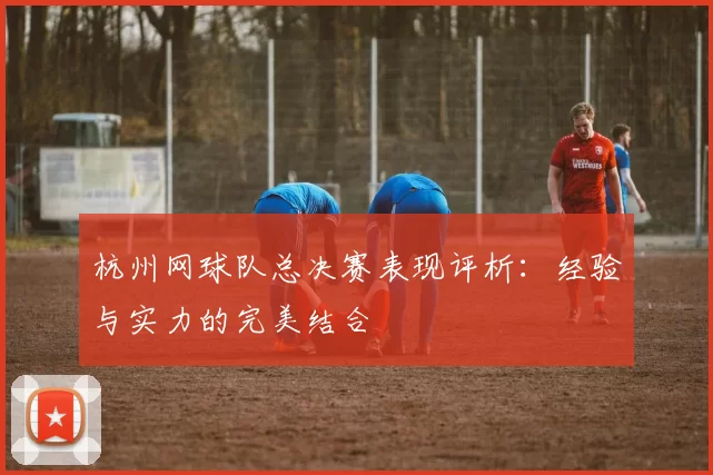 杭州网球队总决赛表现评析：经验与实力的完美结合
