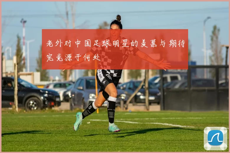老外对中国足球明星的羡慕与期待究竟源于何处