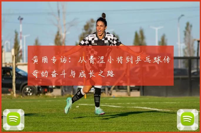 黄丽专访：从青涩小将到乒乓球传奇的奋斗与成长之路