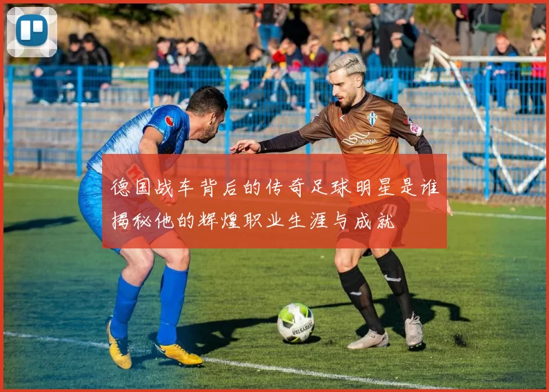 德国战车背后的传奇足球明星是谁揭秘他的辉煌职业生涯与成就