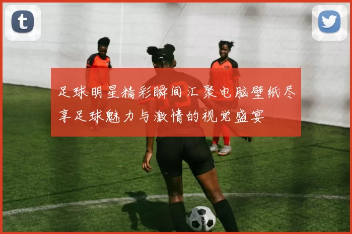 足球明星精彩瞬间汇聚电脑壁纸尽享足球魅力与激情的视觉盛宴