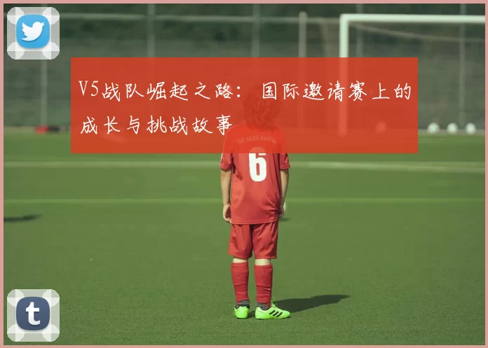 V5战队崛起之路：国际邀请赛上的成长与挑战故事