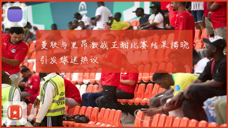 曼联与里昂激战正酣比赛结果揭晓引发球迷热议