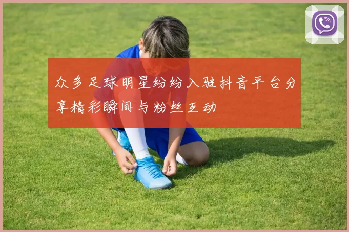 众多足球明星纷纷入驻抖音平台分享精彩瞬间与粉丝互动