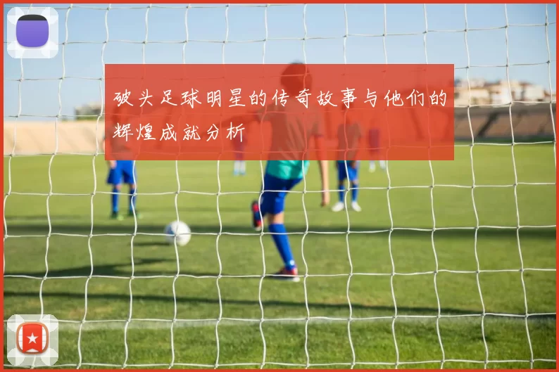 破头足球明星的传奇故事与他们的辉煌成就分析