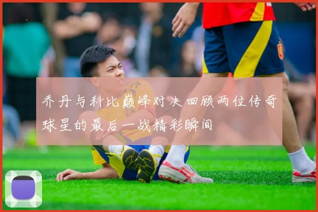 乔丹与科比巅峰对决回顾两位传奇球星的最后一战精彩瞬间