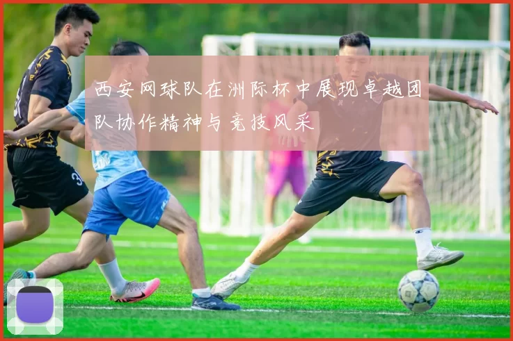 西安网球队在洲际杯中展现卓越团队协作精神与竞技风采