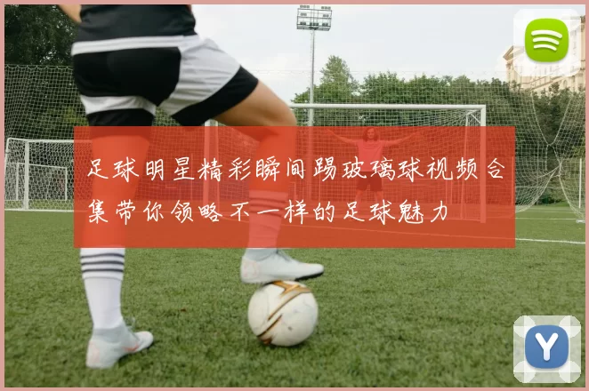 足球明星精彩瞬间踢玻璃球视频合集带你领略不一样的足球魅力