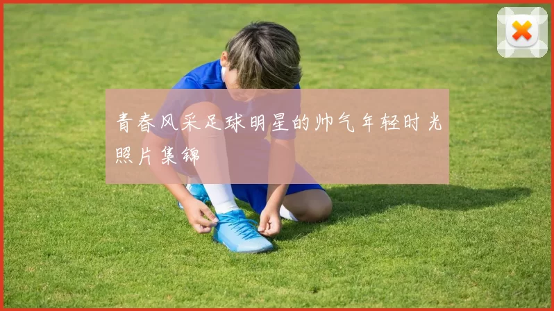 青春风采足球明星的帅气年轻时光照片集锦
