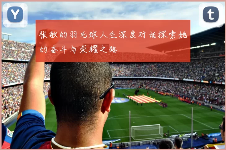 张敏的羽毛球人生深度对话探索她的奋斗与荣耀之路