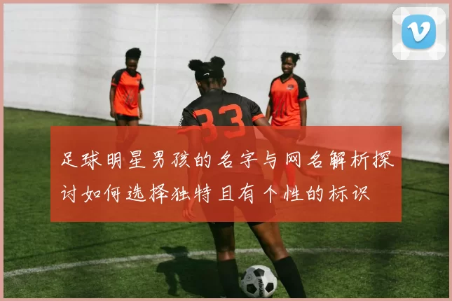 足球明星男孩的名字与网名解析探讨如何选择独特且有个性的标识