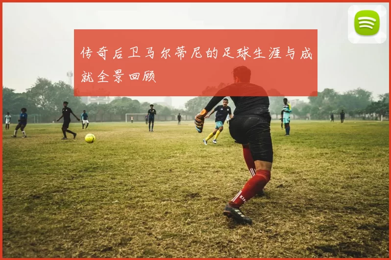 传奇后卫马尔蒂尼的足球生涯与成就全景回顾