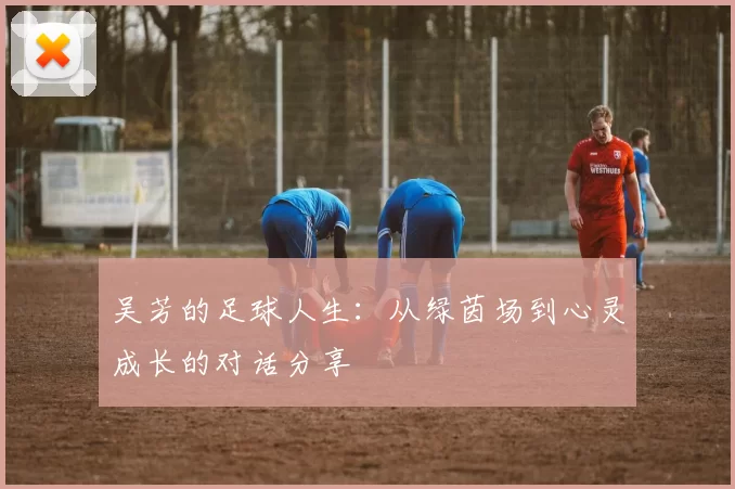吴芳的足球人生：从绿茵场到心灵成长的对话分享