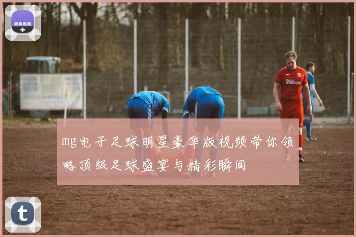 mg电子足球明星豪华版视频带你领略顶级足球盛宴与精彩瞬间