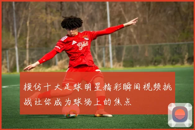 模仿十大足球明星精彩瞬间视频挑战让你成为球场上的焦点